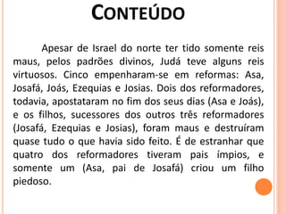 Apesar de Israel do norte ter tido somente reis
maus, pelos padrões divinos, Judá teve alguns reis
virtuosos. Cinco empenharam-se em reformas: Asa,
Josafá, Joás, Ezequias e Josias. Dois dos reformadores,
todavia, apostataram no fim dos seus dias (Asa e Joás),
e os filhos, sucessores dos outros três reformadores
(Josafá, Ezequias e Josias), foram maus e destruíram
quase tudo o que havia sido feito. É de estranhar que
quatro dos reformadores tiveram pais ímpios, e
somente um (Asa, pai de Josafá) criou um filho
piedoso.
 