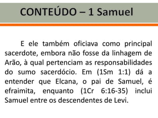 E ele também oficiava como principal
sacerdote, embora não fosse da linhagem de
Arão, à qual pertenciam as responsabilidades
do sumo sacerdócio. Em (1Sm 1:1) dá a
entender que Elcana, o pai de Samuel, é
efraimita, enquanto (1Cr 6:16-35) inclui
Samuel entre os descendentes de Levi.
 