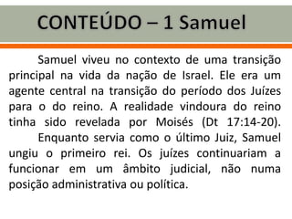 Samuel viveu no contexto de uma transição
principal na vida da nação de Israel. Ele era um
agente central na transição do período dos Juízes
para o do reino. A realidade vindoura do reino
tinha sido revelada por Moisés (Dt 17:14-20).
Enquanto servia como o último Juiz, Samuel
ungiu o primeiro rei. Os juízes continuariam a
funcionar em um âmbito judicial, não numa
posição administrativa ou política.
 