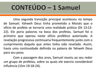 Uma segunda transição principal aconteceu no tempo
de Samuel. Yahweh Deus tinha prometido a Moisés que o
ofício de profeta se tornaria uma realidade prática (Dt 13:12-
22). Ele poria palavras na boca dos profetas. Samuel foi o
primeiro que operou neste ofício profético autorizado. A
revelação progressiva continuaria frequentemente junto com o
cumprimento daquilo que antes tinha sido revelado. Assim,
havia uma continuidade definida na palavra de Yahweh Deus
para seu povo.
Com a passagem dos anos, Samuel reuniu ao seu redor
um grupo de profetas, sobre os quais ele exercia considerável
influência (1Sm 19:18-24).
 