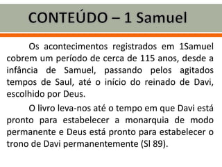 Os acontecimentos registrados em 1Samuel
cobrem um período de cerca de 115 anos, desde a
infância de Samuel, passando pelos agitados
tempos de Saul, até o início do reinado de Davi,
escolhido por Deus.
O livro leva-nos até o tempo em que Davi está
pronto para estabelecer a monarquia de modo
permanente e Deus está pronto para estabelecer o
trono de Davi permanentemente (Sl 89).
 