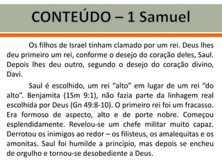 Os filhos de Israel tinham clamado por um rei. Deus lhes
deu primeiro um rei, conforme o desejo do coração deles, Saul.
Depois lhes deu outro, segundo o desejo do coração divino,
Davi.
Saul é escolhido, um rei “alto” em lugar de um rei “do
alto”. Benjamita (1Sm 9:1), não fazia parte da linhagem real
escolhida por Deus (Gn 49:8-10). O primeiro rei foi um fracasso.
Era formoso de aspecto, alto e de porte nobre. Começou
esplendidamente. Revelou-se um chefe militar muito capaz.
Derrotou os inimigos ao redor – os filisteus, os amalequitas e os
amonitas. Saul foi humilde a princípio, mas depois se encheu
de orgulho e tornou-se desobediente a Deus.
 