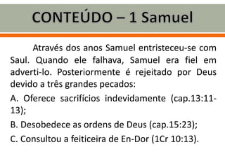 Através dos anos Samuel entristeceu-se com
Saul. Quando ele falhava, Samuel era fiel em
adverti-lo. Posteriormente é rejeitado por Deus
devido a três grandes pecados:
A. Oferece sacrifícios indevidamente (cap.13:11-
13);
B. Desobedece as ordens de Deus (cap.15:23);
C. Consultou a feiticeira de En-Dor (1Cr 10:13).
 
