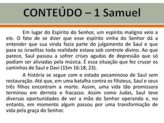 Em lugar do Espírito do Senhor, um espírito maligno veio a
ele. O fato de se dizer que esse espírito vinha do Senhor dá a
entender que sua vinda fazia parte do julgamento de Saul e que
para os israelitas toda realidade estava sob controle divino. Ao que
parece, Saul passou a sofrer crises agudas de depressão que só
podiam ser aliviadas pela música. É essa situação que fez cruzar os
caminhos de Saul e Davi (1Sm 16:18, 23).
A história se segue com o estado pecaminoso de Saul sem
restauração. Até que, em uma batalha contra os filisteus, Saul e seus
três filhos encontram a morte. Assim, uma vida tão promissora
terminou em derrota e fracasso. Assim como Judas, Saul teve
diversas oportunidades de ver a mão do Senhor operando e, no
entanto, em momento algum passou por uma transformação de
vida pela graça do Senhor.
 