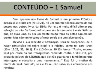Saul aparece nos livros de Samuel e em primeira Crônicas;
depois só é citado em (At 13:21). Há um enorme silêncio acerca da sua
pessoa nos outros livros da Bíblia. Por isso é muito difícil afirmar sua
salvação ou não. Se formos olhar pelo seu testemunho é mais fácil crer
que, de duas uma, ou era um crente muito fraco ou então não era um
crente. Mas não tenho como afirmar se ele era um salvo ou não.
Devido a sua rebeldia e obstinação Deus se arrependeu de o
haver constituído rei sobre Israel e o rejeitou como rei para Israel
(1Sm 15:23, 35; 16:1). Em (1Crônicas 10:13) lemos: "Assim, morreu
Saul por causa da sua transgressão cometida contra o SENHOR, por
causa da palavra do SENHOR, que ele não guardara; e também porque
interrogara e consultara uma necromante..." Este foi o motivo da
morte de Saul. Contudo, se ele foi ou não salvo só a eternidade nos
revelará.
 