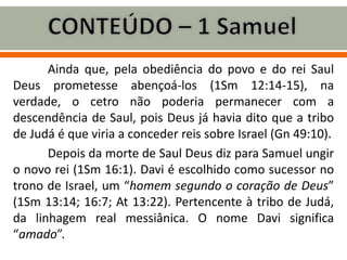 Ainda que, pela obediência do povo e do rei Saul
Deus prometesse abençoá-los (1Sm 12:14-15), na
verdade, o cetro não poderia permanecer com a
descendência de Saul, pois Deus já havia dito que a tribo
de Judá é que viria a conceder reis sobre Israel (Gn 49:10).
Depois da morte de Saul Deus diz para Samuel ungir
o novo rei (1Sm 16:1). Davi é escolhido como sucessor no
trono de Israel, um “homem segundo o coração de Deus”
(1Sm 13:14; 16:7; At 13:22). Pertencente à tribo de Judá,
da linhagem real messiânica. O nome Davi significa
“amado”.
 