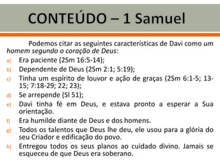 Podemos citar as seguintes características de Davi como um
homem segundo o coração de Deus:
a) Era paciente (2Sm 16:5-14);
b) Dependente de Deus (2Sm 2:1; 5:19);
c) Tinha um espírito de louvor e ação de graças (2Sm 6:1-5; 13-
15; 7:18-29; 22; 23);
d) Se arrepende (Sl 51);
e) Davi tinha fé em Deus, e estava pronto a esperar a Sua
orientação.
f) Era humilde diante de Deus e dos homens.
g) Todos os talentos que Deus lhe deu, ele usou para a glória do
seu Criador e edificação do povo.
h) Entregou todos os seus planos ao cuidado divino. Jamais se
esqueceu de que Deus era soberano.
 