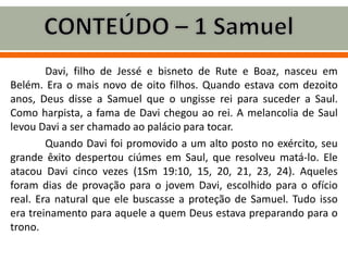 Davi, filho de Jessé e bisneto de Rute e Boaz, nasceu em
Belém. Era o mais novo de oito filhos. Quando estava com dezoito
anos, Deus disse a Samuel que o ungisse rei para suceder a Saul.
Como harpista, a fama de Davi chegou ao rei. A melancolia de Saul
levou Davi a ser chamado ao palácio para tocar.
Quando Davi foi promovido a um alto posto no exército, seu
grande êxito despertou ciúmes em Saul, que resolveu matá-lo. Ele
atacou Davi cinco vezes (1Sm 19:10, 15, 20, 21, 23, 24). Aqueles
foram dias de provação para o jovem Davi, escolhido para o ofício
real. Era natural que ele buscasse a proteção de Samuel. Tudo isso
era treinamento para aquele a quem Deus estava preparando para o
trono.
 