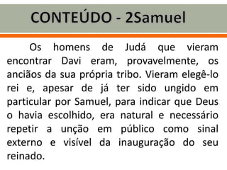 Os homens de Judá que vieram
encontrar Davi eram, provavelmente, os
anciãos da sua própria tribo. Vieram elegê-lo
rei e, apesar de já ter sido ungido em
particular por Samuel, para indicar que Deus
o havia escolhido, era natural e necessário
repetir a unção em público como sinal
externo e visível da inauguração do seu
reinado.
 