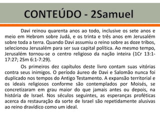 Davi reinou quarenta anos ao todo, inclusive os sete anos e
meio em Hebrom sobre Judá, e os trinta e três anos em Jerusalém
sobre toda a terra. Quando Davi assumiu o reino sobre as doze tribos,
selecionou Jerusalém para ser sua capital política. Ao mesmo tempo,
Jerusalém tornou-se o centro religioso da nação inteira (1Cr 13:1-
17:27; 2Sm 6:1-7:29).
Os primeiros dez capítulos deste livro contam suas vitórias
contra seus inimigos. O período áureo de Davi e Salomão nunca foi
duplicado nos tempos do Antigo Testamento. A expansão territorial e
os ideais religiosos conforme são contemplados por Moisés, se
concretizaram em grau maior do que jamais antes ou depois, na
história de Israel. Nos séculos seguintes, as esperanças proféticas
acerca da restauração da sorte de Israel são repetidamente alusivas
ao reino dravídico como um ideal.
 