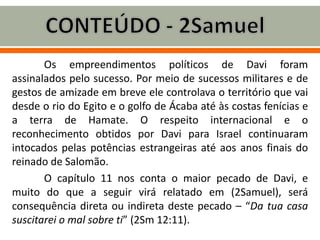 Os empreendimentos políticos de Davi foram
assinalados pelo sucesso. Por meio de sucessos militares e de
gestos de amizade em breve ele controlava o território que vai
desde o rio do Egito e o golfo de Ácaba até às costas fenícias e
a terra de Hamate. O respeito internacional e o
reconhecimento obtidos por Davi para Israel continuaram
intocados pelas potências estrangeiras até aos anos finais do
reinado de Salomão.
O capítulo 11 nos conta o maior pecado de Davi, e
muito do que a seguir virá relatado em (2Samuel), será
consequência direta ou indireta deste pecado – “Da tua casa
suscitarei o mal sobre ti” (2Sm 12:11).
 