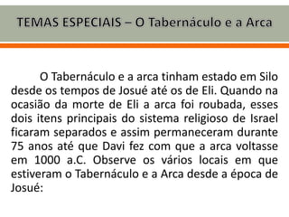 O Tabernáculo e a arca tinham estado em Silo
desde os tempos de Josué até os de Eli. Quando na
ocasião da morte de Eli a arca foi roubada, esses
dois itens principais do sistema religioso de Israel
ficaram separados e assim permaneceram durante
75 anos até que Davi fez com que a arca voltasse
em 1000 a.C. Observe os vários locais em que
estiveram o Tabernáculo e a Arca desde a época de
Josué:
 