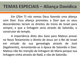 Em (2Sm 7) nós vemos Deus fazendo uma aliança
com Davi. Essa aliança prometeu a Davi que os seus
descendentes teriam os direitos do trono de Israel para
sempre, e que a linhagem seria através de Salomão, o
construtor do templo.
A importância disto deu base para Mateus provar
no Novo Testamento o direito de Jesus ser o Rei de Israel
em virtude da sua genealogia através de José
(legalmente), remontando-se à época de Salomão e Davi.
Mateus não fez menção da linhagem de Maria porque sua
linhagem vinha através de Natã, e não de Salomão.
 
