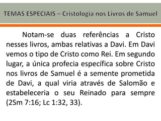 Notam-se duas referências a Cristo
nesses livros, ambas relativas a Davi. Em Davi
vemos o tipo de Cristo como Rei. Em segundo
lugar, a única profecia específica sobre Cristo
nos livros de Samuel é a semente prometida
de Davi, a qual viria através de Salomão e
estabeleceria o seu Reinado para sempre
(2Sm 7:16; Lc 1:32, 33).
 