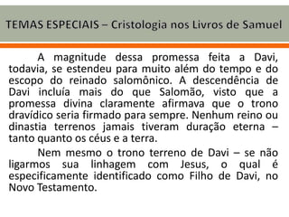 A magnitude dessa promessa feita a Davi,
todavia, se estendeu para muito além do tempo e do
escopo do reinado salomônico. A descendência de
Davi incluía mais do que Salomão, visto que a
promessa divina claramente afirmava que o trono
dravídico seria firmado para sempre. Nenhum reino ou
dinastia terrenos jamais tiveram duração eterna –
tanto quanto os céus e a terra.
Nem mesmo o trono terreno de Davi – se não
ligarmos sua linhagem com Jesus, o qual é
especificamente identificado como Filho de Davi, no
Novo Testamento.
 