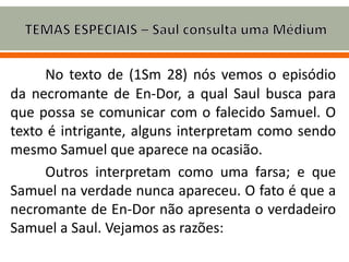 No texto de (1Sm 28) nós vemos o episódio
da necromante de En-Dor, a qual Saul busca para
que possa se comunicar com o falecido Samuel. O
texto é intrigante, alguns interpretam como sendo
mesmo Samuel que aparece na ocasião.
Outros interpretam como uma farsa; e que
Samuel na verdade nunca apareceu. O fato é que a
necromante de En-Dor não apresenta o verdadeiro
Samuel a Saul. Vejamos as razões:
 