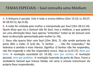A. A feitiçaria é pecado. Este é todo o ensino bíblico (1Sm 15:23; Lv 20:27;
Dt 18:10-11; Ap 21:8);
B. A visão foi relatada pela mulher e interpretada por Saul (1Sm 28:12-14).
Quem disse que viu a Samuel não foi Saul, mas a médium, o que poderia
ser uma afirmação falsa. Saul apenas “entendeu” tratar-se de Samuel com
base na descrição apresentada pela mulher (v. 14);
C. Deus não queria falar com Saul (1Sm 28:6, 7), não sendo portanto da
parte dEle a visão. O (v.6) diz, “o Senhor . . . não lhe respondeu.” No
hebraico o sentido é mais intenso. Significa: O Senhor não lhe respondeu,
não lhe responde e não lhe responderá nunca. Veja os (v.15-17): Nem por
Urim → revelação sacerdotal (cf. 14.18), nem por sonhos → revelação
pessoal, nem por profetas → revelação inspirada da parte de Deus. Fosse o
verdadeiro Samuel que tivesse falado, ele seria o veículo transmissor do
próprio Deus respondendo;
 