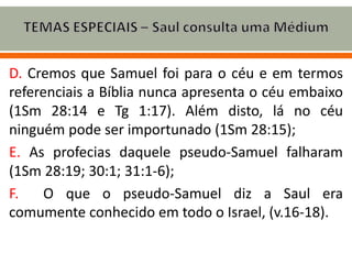 D. Cremos que Samuel foi para o céu e em termos
referenciais a Bíblia nunca apresenta o céu embaixo
(1Sm 28:14 e Tg 1:17). Além disto, lá no céu
ninguém pode ser importunado (1Sm 28:15);
E. As profecias daquele pseudo-Samuel falharam
(1Sm 28:19; 30:1; 31:1-6);
F. O que o pseudo-Samuel diz a Saul era
comumente conhecido em todo o Israel, (v.16-18).
 