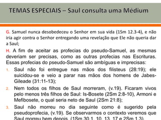 G. Samuel nunca desobedeceu o Senhor em sua vida (1Sm 12.3-4), e não
iria agir contra o Senhor entregando uma revelação que Ele não queria dar
a Saul;
H. A fim de aceitar as profecias do pseudo-Samuel, as mesmas
deveriam ser precisas, como as outras profecias nas Escrituras.
Essas profecias do pseudo-Samuel são ambíguas e imprecisas:
1. Saul não foi entregue nas mãos dos filisteus (28:19); ele
suicidou-se e veio a parar nas mãos dos homens de Jabes-
Gileade (31:11-13);
2. Nem todos os filhos de Saul morreram, (v.19). Ficaram vivos
pelo menos três filhos de Saul: Is-Bosete (2Sm 2:8-10), Armoni e
Mefibosete, o qual seria neto de Saul (2Sm 21:8);
3. Saul não morreu no dia seguinte como é sugerido pela
pseudoprofecia, (v.19). Se observarmos o contexto veremos que
 