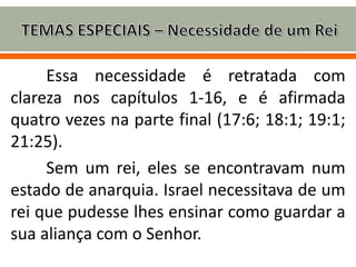 Essa necessidade é retratada com
clareza nos capítulos 1-16, e é afirmada
quatro vezes na parte final (17:6; 18:1; 19:1;
21:25).
Sem um rei, eles se encontravam num
estado de anarquia. Israel necessitava de um
rei que pudesse lhes ensinar como guardar a
sua aliança com o Senhor.
 