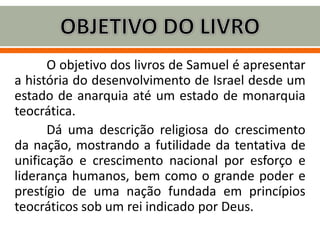 O objetivo dos livros de Samuel é apresentar
a história do desenvolvimento de Israel desde um
estado de anarquia até um estado de monarquia
teocrática.
Dá uma descrição religiosa do crescimento
da nação, mostrando a futilidade da tentativa de
unificação e crescimento nacional por esforço e
liderança humanos, bem como o grande poder e
prestígio de uma nação fundada em princípios
teocráticos sob um rei indicado por Deus.
 