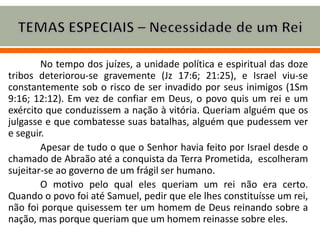 No tempo dos juízes, a unidade política e espiritual das doze
tribos deteriorou-se gravemente (Jz 17:6; 21:25), e Israel viu-se
constantemente sob o risco de ser invadido por seus inimigos (1Sm
9:16; 12:12). Em vez de confiar em Deus, o povo quis um rei e um
exército que conduzissem a nação à vitória. Queriam alguém que os
julgasse e que combatesse suas batalhas, alguém que pudessem ver
e seguir.
Apesar de tudo o que o Senhor havia feito por Israel desde o
chamado de Abraão até a conquista da Terra Prometida, escolheram
sujeitar-se ao governo de um frágil ser humano.
O motivo pelo qual eles queriam um rei não era certo.
Quando o povo foi até Samuel, pedir que ele lhes constituísse um rei,
não foi porque quisessem ter um homem de Deus reinando sobre a
nação, mas porque queriam que um homem reinasse sobre eles.
 