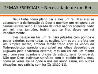 Deus tinha como plano dar a eles um rei. Mas eles se
adiantaram à deliberação de Deus e queriam um rei agora que
Samuel estava velho. O pecado de Israel não foi somente pedir
um rei, mas também, insistir que se lhes desse um rei
imediatamente.
Eles desejavam ter um rei para julgá-los com pompa e
poder exterior, como todas as nações. Um pobre profeta em
um simples manto, embora familiarizado com as visões do
Todo-poderoso, parecia desprezível aos olhos daqueles que
julgavam pela aparência externa; mas um rei em um manto
real, com seus guardas e oficiais de estado, seria formidável.
Não que Deus estivesse satisfeito com o pedido deles, mas,
como às vezes ele se opõe a nós em amor, assim, em outras
situações, nos satisfaz com ira (Os 13:10-11).
 