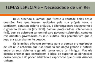 Deus ordenou a Samuel que fizesse a vontade deles nessa
questão: Para que fossem açoitados pela sua própria vara, e
sentissem, para seu próprio prejuízo, a diferença entre seu governo e
o governo de um rei (2Cr 12:8). Samuel protesta-lhes solenemente
(v.9), que, se quiserem ter um rei para governar sobre eles, como os
reis orientais governavam os seus súditos, eles perceberiam que o
jugo era excessivamente pesado.
Os israelitas olhavam somente para a pompa e o esplendor
de um rei e achavam que isso tornaria sua nação grande e notável
entre os seus vizinhos e geraria terror entre os inimigos. Mas ele
precisa ordenar que considerem a ideia de suportar as obrigações
dessa pompa e do poder arbitrário e caprichoso que os reis vizinhos
tinham.
 