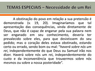 A obstinação do povo em relação a sua pretensão é
demonstrada (v. 19, 20). Imaginaríamos que tal
apresentação das consequências, vinda diretamente de
Deus, que não é capaz de enganar pela sua palavra nem
ser enganado em seu conhecimento, deveria ter
prevalecido sobre eles, para que desistissem do seu
pedido; mas o coração deles estava obstinado, estando
certo ou errado, sendo bom ou mal: “haverá sobre nós um
rei, independentemente do que Deus ou Samuel irão nos
dizer. Haverá sobre nós um rei, independentemente do
custo e da inconveniência que trouxermos sobre nós
mesmos ou sobre a nossa posteridade”.
 