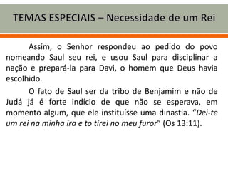 Assim, o Senhor respondeu ao pedido do povo
nomeando Saul seu rei, e usou Saul para disciplinar a
nação e prepará-la para Davi, o homem que Deus havia
escolhido.
O fato de Saul ser da tribo de Benjamim e não de
Judá já é forte indício de que não se esperava, em
momento algum, que ele instituísse uma dinastia. “Dei-te
um rei na minha ira e to tirei no meu furor” (Os 13:11).
 
