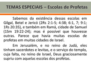 Sabemos da existência dessas escolas em
Gilgal, Betel e Jericó (2Rs 2:1-5; 4:38; 6:1, 7; 9:1;
1Rs 20:35), e também em Ramá, cidade de Samuel
(1Sm 19:22-24); mas é possível que houvesse
outras. Parece que havia muitas escolas de
profetas em muitas cidades de Israel.
Em Jerusalém, e no reino de Judá, eles
tinham sacerdotes e levitas, e o serviço do templo,
cuja falta, no reino de Israel, Deus graciosamente
supriu com aquelas escolas dos profetas.
 