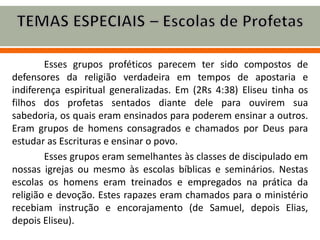 Esses grupos proféticos parecem ter sido compostos de
defensores da religião verdadeira em tempos de apostaria e
indiferença espiritual generalizadas. Em (2Rs 4:38) Eliseu tinha os
filhos dos profetas sentados diante dele para ouvirem sua
sabedoria, os quais eram ensinados para poderem ensinar a outros.
Eram grupos de homens consagrados e chamados por Deus para
estudar as Escrituras e ensinar o povo.
Esses grupos eram semelhantes às classes de discipulado em
nossas igrejas ou mesmo às escolas bíblicas e seminários. Nestas
escolas os homens eram treinados e empregados na prática da
religião e devoção. Estes rapazes eram chamados para o ministério
recebiam instrução e encorajamento (de Samuel, depois Elias,
depois Eliseu).
 