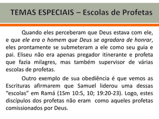 Quando eles perceberam que Deus estava com ele,
e que ele era o homem que Deus se agradara de honrar,
eles prontamente se submeteram a ele como seu guia e
pai. Eliseu não era apenas pregador itinerante e profeta
que fazia milagres, mas também supervisor de várias
escolas de profetas.
Outro exemplo de sua obediência é que vemos as
Escrituras afirmarem que Samuel liderou uma dessas
“escolas” em Ramá (1Sm 10:5, 10; 19:20-23). Logo, estes
discípulos dos profetas não eram como aqueles profetas
comissionados por Deus.
 