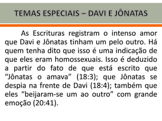As Escrituras registram o intenso amor
que Davi e Jônatas tinham um pelo outro. Há
quem tenha dito que isso é uma indicação de
que eles eram homossexuais. Isso é deduzido
a partir do fato de que está escrito que
“Jônatas o amava” (18:3); que Jônatas se
despia na frente de Davi (18:4); também que
eles “beijaram-se um ao outro” com grande
emoção (20:41).
 