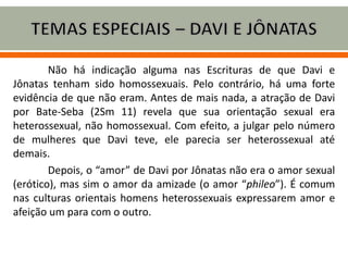 Não há indicação alguma nas Escrituras de que Davi e
Jônatas tenham sido homossexuais. Pelo contrário, há uma forte
evidência de que não eram. Antes de mais nada, a atração de Davi
por Bate-Seba (2Sm 11) revela que sua orientação sexual era
heterossexual, não homossexual. Com efeito, a julgar pelo número
de mulheres que Davi teve, ele parecia ser heterossexual até
demais.
Depois, o “amor” de Davi por Jônatas não era o amor sexual
(erótico), mas sim o amor da amizade (o amor “phileo”). É comum
nas culturas orientais homens heterossexuais expressarem amor e
afeição um para com o outro.
 