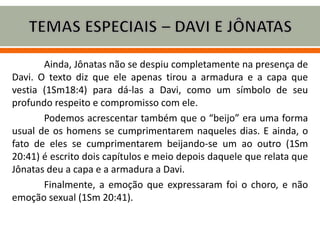 Ainda, Jônatas não se despiu completamente na presença de
Davi. O texto diz que ele apenas tirou a armadura e a capa que
vestia (1Sm18:4) para dá-las a Davi, como um símbolo de seu
profundo respeito e compromisso com ele.
Podemos acrescentar também que o “beijo” era uma forma
usual de os homens se cumprimentarem naqueles dias. E ainda, o
fato de eles se cumprimentarem beijando-se um ao outro (1Sm
20:41) é escrito dois capítulos e meio depois daquele que relata que
Jônatas deu a capa e a armadura a Davi.
Finalmente, a emoção que expressaram foi o choro, e não
emoção sexual (1Sm 20:41).
 