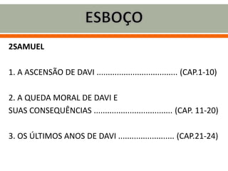2SAMUEL
1. A ASCENSÃO DE DAVI .................................... (CAP.1-10)
2. A QUEDA MORAL DE DAVI E
SUAS CONSEQUÊNCIAS ................................... (CAP. 11-20)
3. OS ÚLTIMOS ANOS DE DAVI ......................... (CAP.21-24)
 