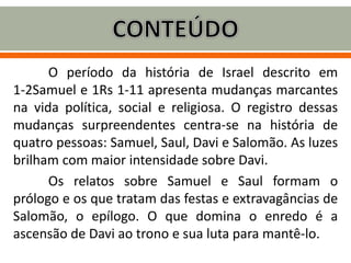 O período da história de Israel descrito em
1-2Samuel e 1Rs 1-11 apresenta mudanças marcantes
na vida política, social e religiosa. O registro dessas
mudanças surpreendentes centra-se na história de
quatro pessoas: Samuel, Saul, Davi e Salomão. As luzes
brilham com maior intensidade sobre Davi.
Os relatos sobre Samuel e Saul formam o
prólogo e os que tratam das festas e extravagâncias de
Salomão, o epílogo. O que domina o enredo é a
ascensão de Davi ao trono e sua luta para mantê-lo.
 