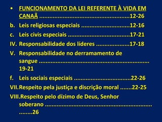 FUNCIONAMENTO DA LEI REFERENTE À VIDA EM CANAÃ  ......................................................12-26 Leis religiosas especiais .............................12-16 Leis civis especiais .....................................17-21 Responsabilidade dos líderes ....................17-18 Responsabilidade no derramamento de sangue ..................................................................19-21 Leis sociais especiais ..................................22-26 Respeito pela justiça e discrição moral .......22-25 Respeito pelo dízimo de Deus, Senhor soberano ........................................................................26 