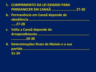 CUMPRIMENTO DA LEI EXIGIDO PARA PERMANECER EM CANAÃ .........................27-30 Permanência em Canaã depende de obediência ..................................................................27-28 Volta a Canaã depende do Arrependimento ...................................................................29-30 Determinações finais de Moisés e a sua partida ...................................................................31-34 