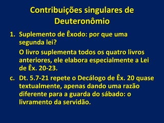 Contribuições singulares de Deuteronômio Suplemento de Êxodo: por que uma segunda lei? O livro suplementa todos os quatro livros anteriores, ele elabora especialmente a Lei de Êx. 20-23. Dt. 5.7-21 repete o Decálogo de Êx. 20 quase textualmente, apenas dando uma razão diferente para a guarda do sábado: o livramento da servidão. 