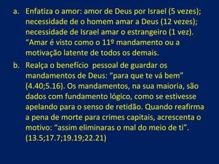 Enfatiza o amor: amor de Deus por Israel (5 vezes); necessidade de o homem amar a Deus (12 vezes); necessidade de Israel amar o estrangeiro (1 vez). “Amar é visto como o 11º mandamento ou a motivação latente de todos os demais. Realça o benefício  pessoal de guardar os mandamentos de Deus: “para que te vá bem” (4.40;5.16). Os mandamentos, na sua maioria, são dados com fundamento lógico, como se estivesse apelando para o senso de retidão. Quando reafirma a pena de morte para crimes capitais, acrescenta o motivo: “assim eliminaras o mal do meio de ti”. (13.5;17.7;19.19;22.21) 
