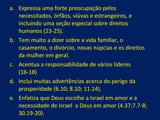 Expressa uma forte preocupação pelos necessitados, órfãos, viúvas e estrangeiros, e incluindo uma seção especial sobre direitos humanos (23-25). Tem muito a dizer sobre a vida familiar, o casamento, o divórcio, novas núpcias e os direitos da mulher em geral. Acentua a responsabilidade de vários líderes  (16-18) Inclui muitas advertências acerca do perigo da prosperidade (6.10; 8.10; 11.14). Enfatiza que Deus escolhe a Israel em amor e a necessidade de Israel  a Deus em amor (4.37;7.7-8; 30.19-20). 
