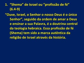 “ Shema” de Israel ou “profissão de fé”  (6.4-9) “ Ouve, Israel, o Senhor o nosso Deus é o único Senhor”, seguido da ordem de amar a Deus e ensinar a sua Palavra, é a doutrina central da teologia hebraica. Essa profissão de fé (Shema) tem sido a marca autêntica da religião de Israel através da história. 