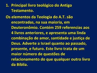 Principal livro teológico do Antigo Testamento. Os elementos da Teologia do A.T. são encontradas, na sua maioria, em Deuteronômio. Contém 259 referencias aos 4 livros anteriores, e apresenta uma linda combinação de amor, santidade e justiça de Deus. Adverte a Israel quanto ao passado, presente, e futuro. Este livro trata de um maior número de questões de relacionamento do que qualquer outro livro da Bíblia. 