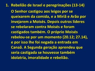 Rebelião de Israel e peregrinações (13-14) O Senhor castigou aos leigos por se queixarem da comida, e a Miriã e Arão por invejarem a Moisés. Depois outros líderes se rebelaram contra Moisés e foram castigados também. O próprio Moisés rebelou-se por um momento (20.12; 27.14), e por isso lhe foi negada a entrada em Canaã. A Segunda geração aprendeu que seria castigada se houvesse também idolatria, imoralidade e rebelião. 