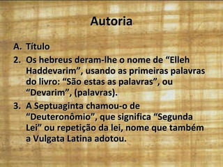 Autoria Título Os hebreus deram-lhe o nome de “Elleh Haddevarim”, usando as primeiras palavras do livro: “São estas as palavras”, ou “Devarim”, (palavras). A Septuaginta chamou-o de “Deuteronômio”, que significa “Segunda Lei” ou repetição da lei, nome que também a Vulgata Latina adotou.  