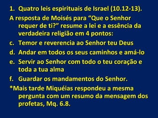 Quatro leis espirituais de Israel (10.12-13). A resposta de Moisés para “Que o Senhor requer de ti?” resume a lei e a essência da verdadeira religião em 4 pontos: Temor e reverencia ao Senhor teu Deus Andar em todos os seus caminhos e amá-lo Servir ao Senhor com todo o teu coração e toda a tua alma Guardar os mandamentos do Senhor. *Mais tarde Miquéias respondeu a mesma pergunta com um resumo da mensagem dos profetas, Mq. 6.8. 