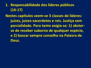 Responsabilidade dos líderes públicos  (16-17) Nestes capítulos veem-se 3 classes de líderes: juízes, juízes-sacerdotes e reis. Justiça sem parcialidade. Para tanto exigia-se: 1) abster-se de receber suborno de qualquer espécie, e 2) buscar sempre conselho na Palavra de Deus. 