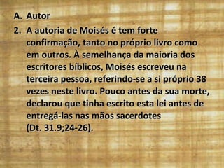 Autor A autoria de Moisés é tem forte confirmação, tanto no próprio livro como em outros. À semelhança da maioria dos escritores bíblicos, Moisés escreveu na terceira pessoa, referindo-se a si próprio 38 vezes neste livro. Pouco antes da sua morte, declarou que tinha escrito esta lei antes de entregá-las nas mãos sacerdotes  (Dt. 31.9;24-26). 